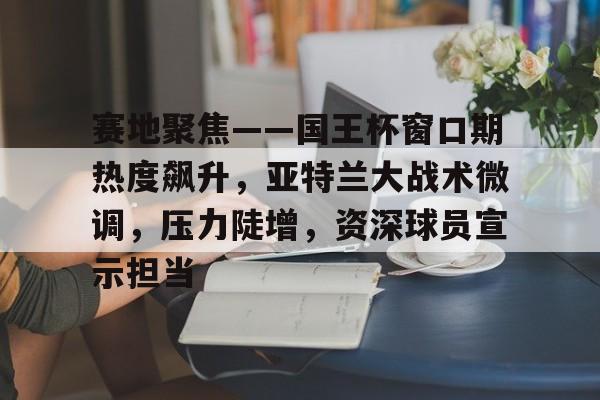 乐鱼官方入口 -赛地聚焦——国王杯窗口期热度飙升，亚特兰大战术微调，压力陡增，资深球员宣示担当的简单介绍