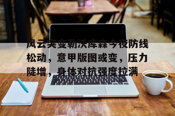 乐鱼网址 -风云突变勒沃库森今夜防线松动，意甲版图或变，压力陡增，身体对抗强度拉满的简单介绍